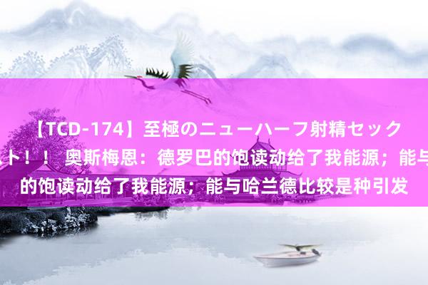 【TCD-174】至極のニューハーフ射精セックス16時間 特別版ベスト！！ 奥斯梅恩：德罗巴的饱读动给了我能源；能与哈兰德比较是种引发