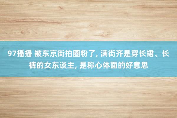 97播播 被东京街拍圈粉了， 满街齐是穿长裙、长裤的女东谈主， 是称心体面的好意思