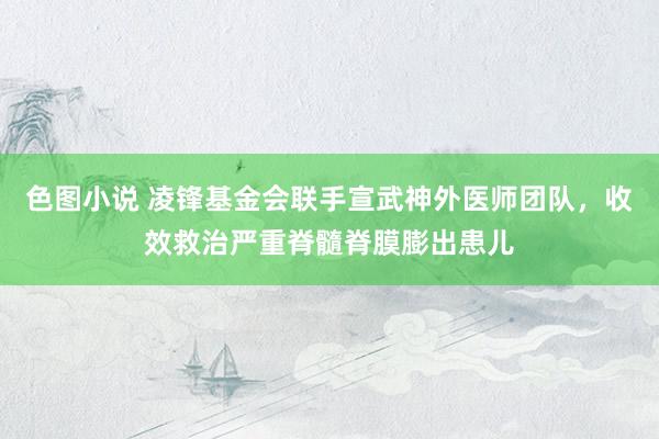 色图小说 凌锋基金会联手宣武神外医师团队，收效救治严重脊髓脊膜膨出患儿