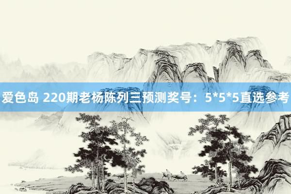 爱色岛 220期老杨陈列三预测奖号：5*5*5直选参考