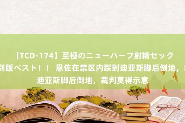 【TCD-174】至極のニューハーフ射精セックス16時間 特別版ベスト！！ 恩佐在禁区内踩到迪亚斯脚后倒地，裁判莫得示意