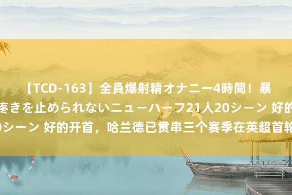 【TCD-163】全員爆射精オナニー4時間！暴発寸前！！ペニクリの疼きを止められないニューハーフ21人20シーン 好的开首，哈兰德已贯串三个赛季在英超首轮齐斩获进球