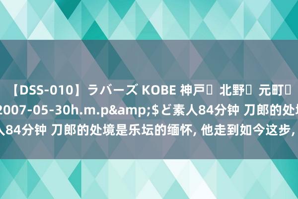 【DSS-010】ラバーズ KOBE 神戸・北野・元町・芦屋編</a>2007-05-30h.m.p&$ど素人84分钟 刀郎的处境是乐坛的缅怀， 他走到如今这步， 到底该去怪谁?