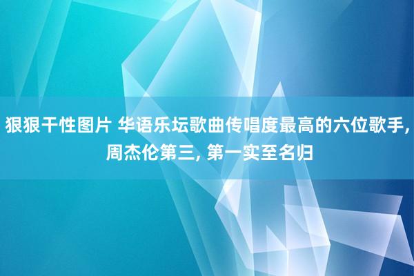 狠狠干性图片 华语乐坛歌曲传唱度最高的六位歌手， 周杰伦第三， 第一实至名归