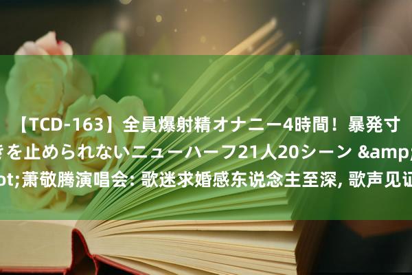 【TCD-163】全員爆射精オナニー4時間！暴発寸前！！ペニクリの疼きを止められないニューハーフ21人20シーン &quot;萧敬腾演唱会: 歌迷求婚感东说念主至深， 歌声见证爱情不朽&quot;