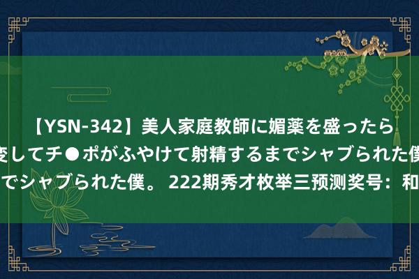 【YSN-342】美人家庭教師に媚薬を盛ったら、ドすけべぇ先生に豹変してチ●ポがふやけて射精するまでシャブられた僕。 222期秀才枚举三预测奖号：和值参考