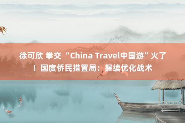 徐可欣 拳交 “China Travel中国游”火了！国度侨民措置局：握续优化战术