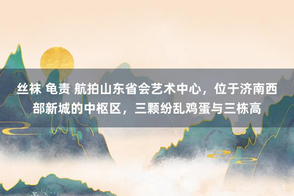 丝袜 龟责 航拍山东省会艺术中心，位于济南西部新城的中枢区，三颗纷乱鸡蛋与三栋高