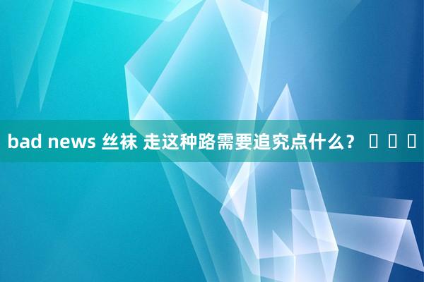 bad news 丝袜 走这种路需要追究点什么？ ​​​