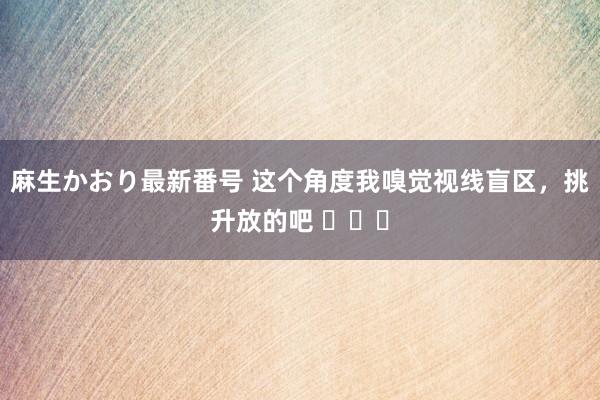 麻生かおり最新番号 这个角度我嗅觉视线盲区，挑升放的吧 ​​​