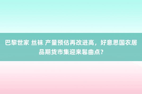 巴黎世家 丝袜 产量预估再改进高，好意思国农居品期货市集迎来鬈曲点？