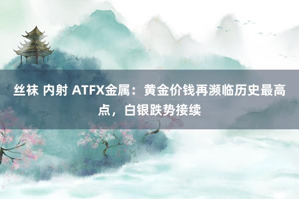 丝袜 内射 ATFX金属：黄金价钱再濒临历史最高点，白银跌势接续