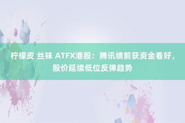 柠檬皮 丝袜 ATFX港股：腾讯绩前获资金看好，股价延续低位反弹趋势