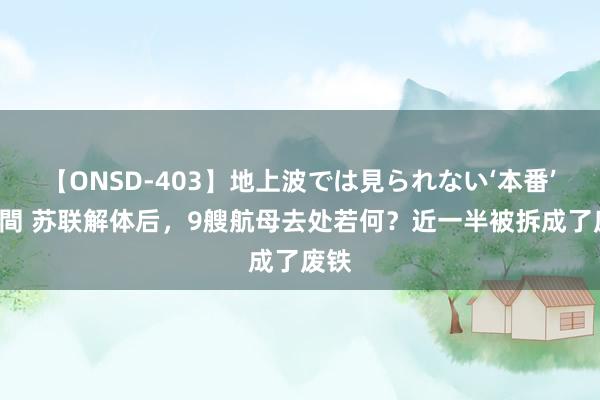 【ONSD-403】地上波では見られない‘本番’4時間 苏联解体后，9艘航母去处若何？近一半被拆成了废铁