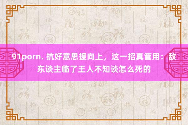 91porn. 抗好意思援向上，这一招真管用：敌东谈主临了王人不知谈怎么死的