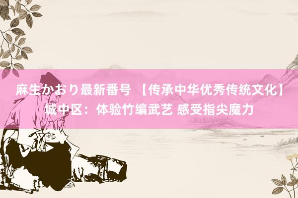 麻生かおり最新番号 【传承中华优秀传统文化】城中区：体验竹编武艺 感受指尖魔力