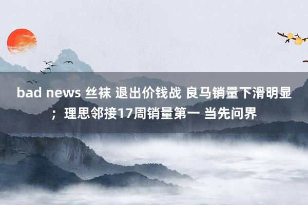 bad news 丝袜 退出价钱战 良马销量下滑明显；理思邻接17周销量第一 当先问界