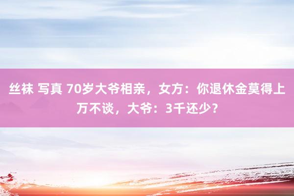 丝袜 写真 70岁大爷相亲，女方：你退休金莫得上万不谈，大爷：3千还少？