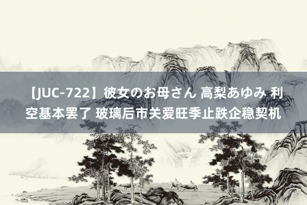 【JUC-722】彼女のお母さん 高梨あゆみ 利空基本罢了 玻璃后市关爱旺季止跌企稳契机