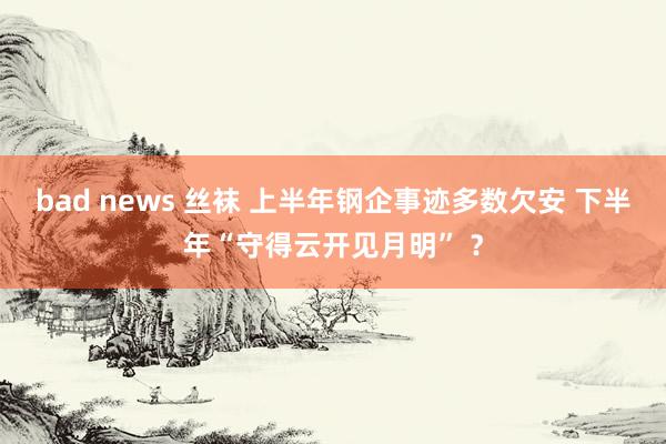 bad news 丝袜 上半年钢企事迹多数欠安 下半年“守得云开见月明” ？