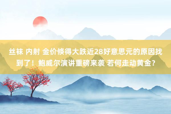 丝袜 内射 金价倏得大跌近28好意思元的原因找到了！鲍威尔演讲重磅来袭 若何走动黄金？