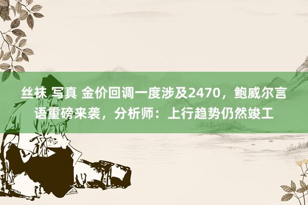 丝袜 写真 金价回调一度涉及2470，鲍威尔言语重磅来袭，分析师：上行趋势仍然竣工