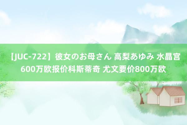 【JUC-722】彼女のお母さん 高梨あゆみ 水晶宫600万欧报价科斯蒂奇 尤文要价800万欧