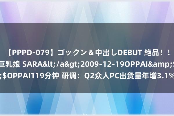 【PPPD-079】ゴックン＆中出しDEBUT 絶品！！ピンク乳首の美巨乳娘 SARA</a>2009-12-19OPPAI&$OPPAI119分钟 研调：Q2众人PC出货量年增3.1%，联念念、惠普居前二