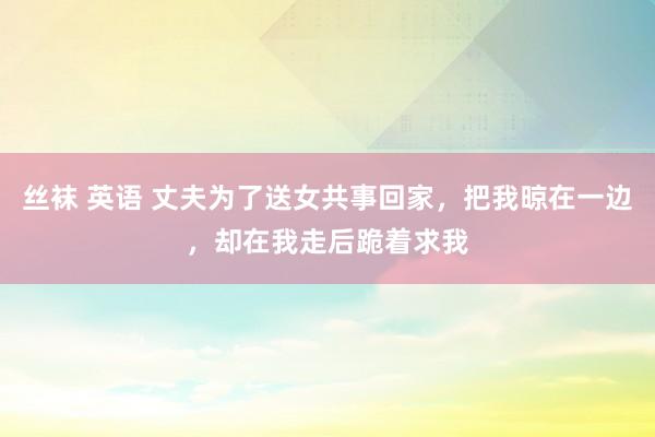 丝袜 英语 丈夫为了送女共事回家，把我晾在一边，却在我走后跪着求我