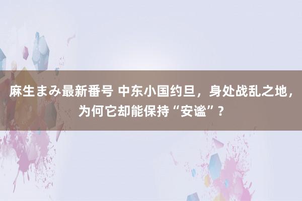 麻生まみ最新番号 中东小国约旦，身处战乱之地，为何它却能保持“安谧”？