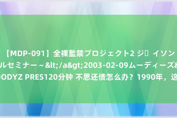 【MDP-091】全裸監禁プロジェクト2 ジｪイソン学園～アブノーマルセミナー～</a>2003-02-09ムーディーズ&$MOODYZ PRES120分钟 不思还债怎么办？1990年，这个国度耗费一天时刻，把借主给灭了