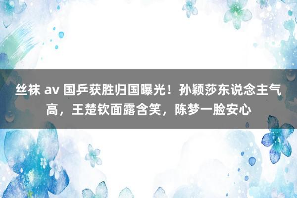 丝袜 av 国乒获胜归国曝光！孙颖莎东说念主气高，王楚钦面露含笑，陈梦一脸安心