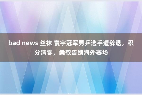 bad news 丝袜 寰宇冠军男乒选手遭辞退，积分清零，崇敬告别海外赛场