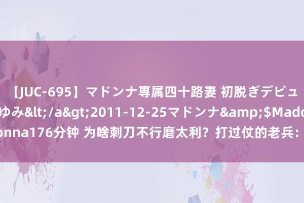 【JUC-695】マドンナ専属四十路妻 初脱ぎデビュー！！ 高梨あゆみ</a>2011-12-25マドンナ&$Madonna176分钟 为啥刺刀不行磨太利？打过仗的老兵：刀刃越锃亮，我方死得越快