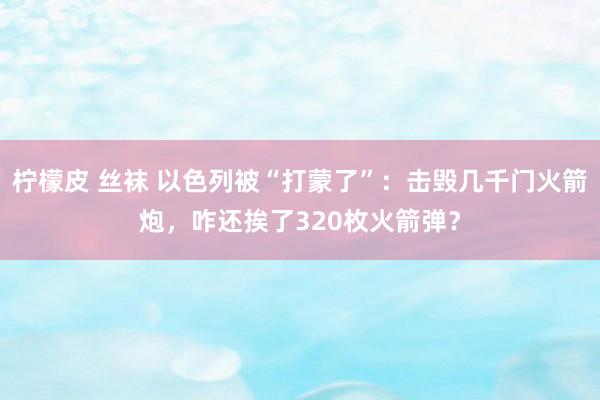 柠檬皮 丝袜 以色列被“打蒙了”：击毁几千门火箭炮，咋还挨了320枚火箭弹？