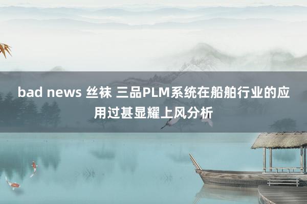 bad news 丝袜 三品PLM系统在船舶行业的应用过甚显耀上风分析