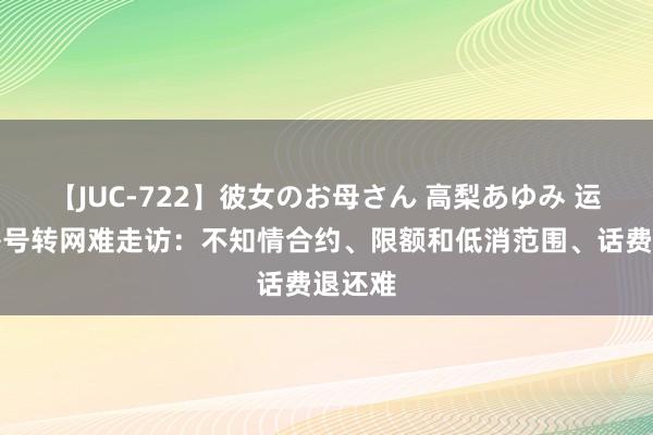 【JUC-722】彼女のお母さん 高梨あゆみ 运营商携号转网难走访：不知情合约、限额和低消范围、话费退还难