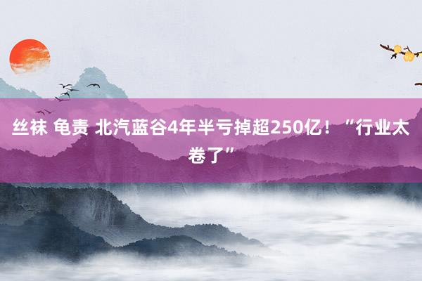 丝袜 龟责 北汽蓝谷4年半亏掉超250亿！“行业太卷了”