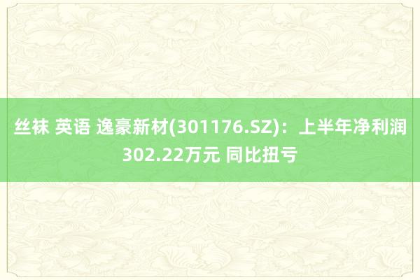 丝袜 英语 逸豪新材(301176.SZ)：上半年净利润302.22万元 同比扭亏