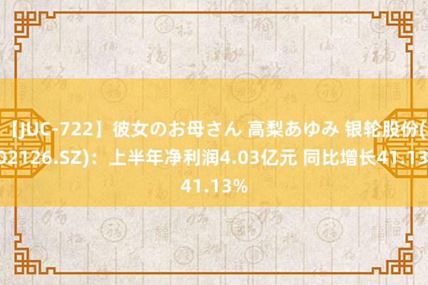 【JUC-722】彼女のお母さん 高梨あゆみ 银轮股份(002126.SZ)：上半年净利润4.03亿元 同比增长41.13%