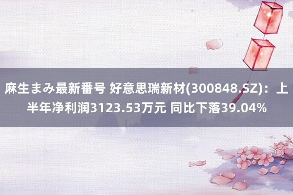 麻生まみ最新番号 好意思瑞新材(300848.SZ)：上半年净利润3123.53万元 同比下落39.04%