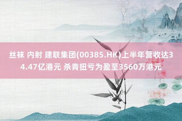 丝袜 内射 建联集团(00385.HK)上半年营收达34.47亿港元 杀青扭亏为盈至3560万港元