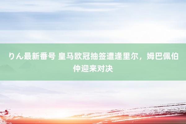 りん最新番号 皇马欧冠抽签遭逢里尔，姆巴佩伯仲迎来对决