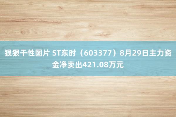 狠狠干性图片 ST东时（603377）8月29日主力资金净卖出421.08万元