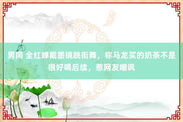 男同 全红婵戴墨镜跳街舞，称马龙买的奶茶不是很好喝后续，惹网友嘲讽