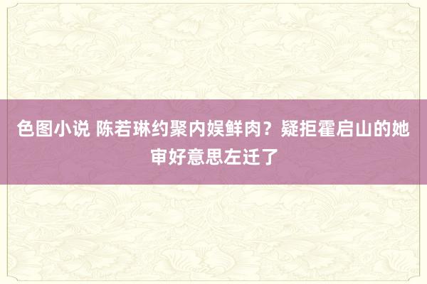 色图小说 陈若琳约聚内娱鲜肉？疑拒霍启山的她审好意思左迁了