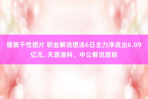 狠狠干性图片 职业解说想法6日主力净流出6.09亿元， 天源迪科、中公解说居前