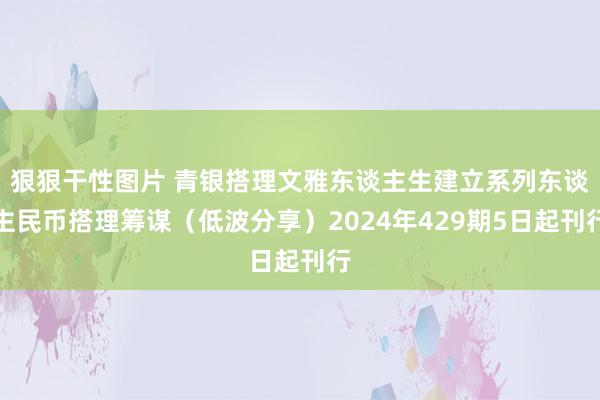 狠狠干性图片 青银搭理文雅东谈主生建立系列东谈主民币搭理筹谋（低波分享）2024年429期5日起刊行