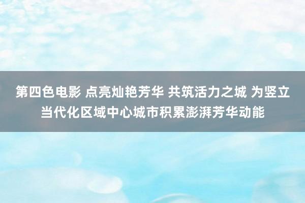 第四色电影 点亮灿艳芳华 共筑活力之城 为竖立当代化区域中心城市积累澎湃芳华动能