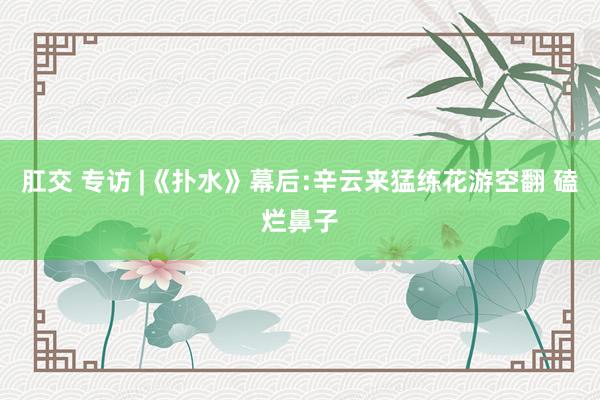 肛交 专访 |《扑水》幕后:辛云来猛练花游空翻 磕烂鼻子